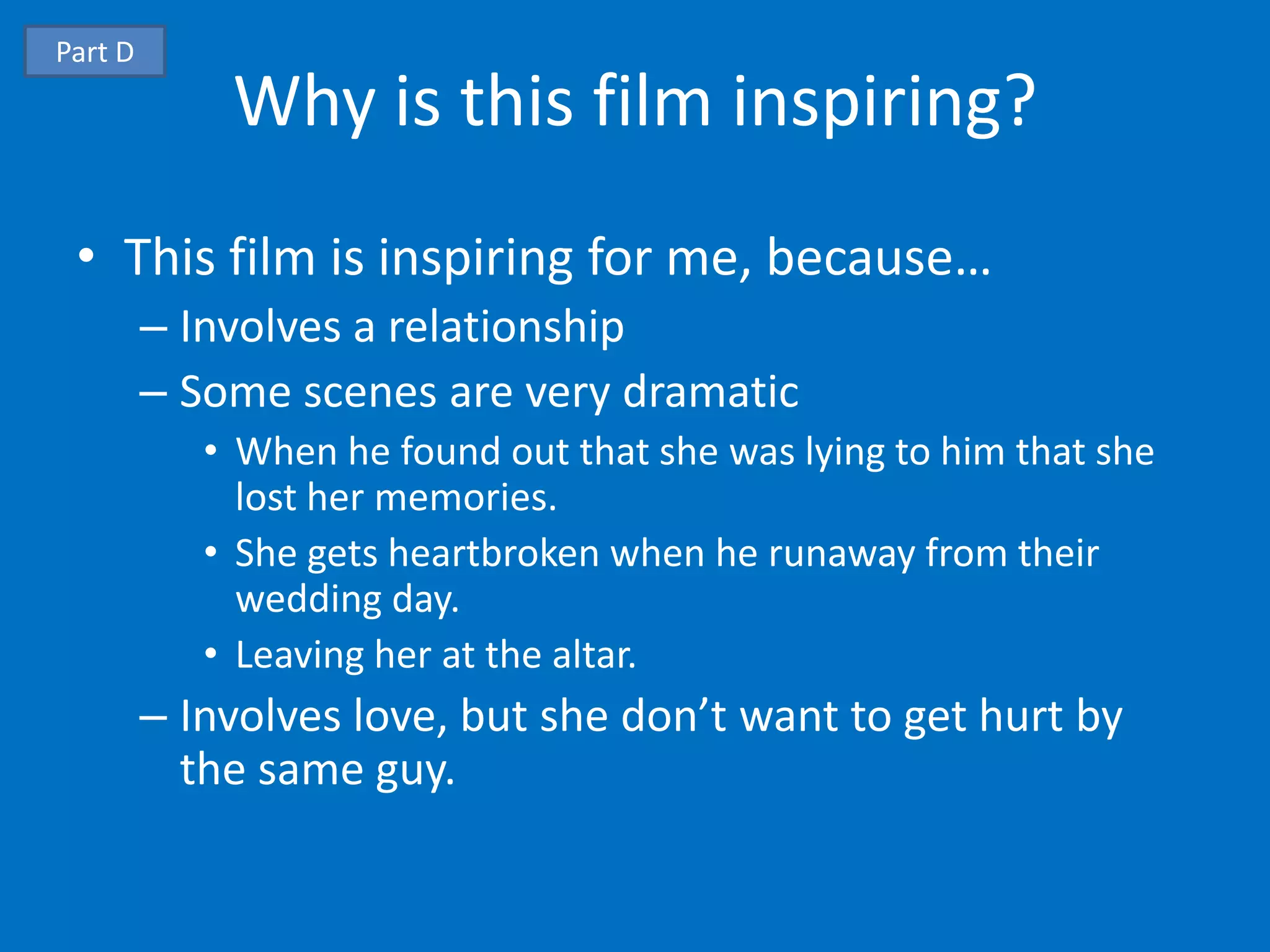 Part D
             Why is this film inspiring?
 • This film is inspiring for me, because…
         – Involves a relationship
         – Some scenes are very dramatic
            • When he found out that she was lying to him that she
              lost her memories.
            • She gets heartbroken when he runaway from their
              wedding day.
            • Leaving her at the altar.
         – Involves love, but she don’t want to get hurt by
           the same guy.
 
