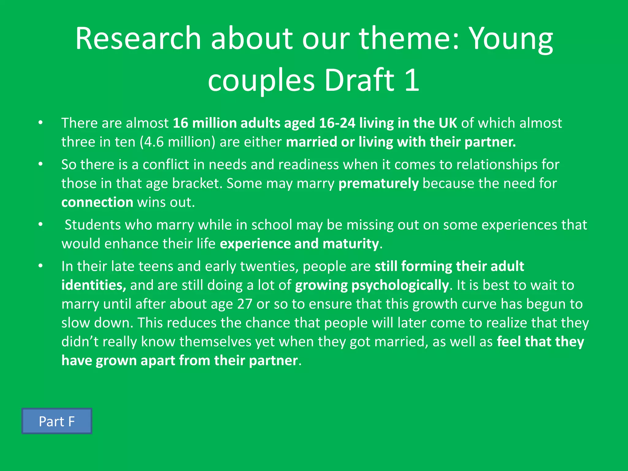 Research about our theme: Young
               couples Draft 1
•   There are almost 16 million adults aged 16-24 living in the UK of which almost
    three in ten (4.6 million) are either married or living with their partner.
•   So there is a conflict in needs and readiness when it comes to relationships for
    those in that age bracket. Some may marry prematurely because the need for
    connection wins out.
•    Students who marry while in school may be missing out on some experiences that
    would enhance their life experience and maturity.
•   In their late teens and early twenties, people are still forming their adult
    identities, and are still doing a lot of growing psychologically. It is best to wait to
    marry until after about age 27 or so to ensure that this growth curve has begun to
    slow down. This reduces the chance that people will later come to realize that they
    didn’t really know themselves yet when they got married, as well as feel that they
    have grown apart from their partner.


Part F
 