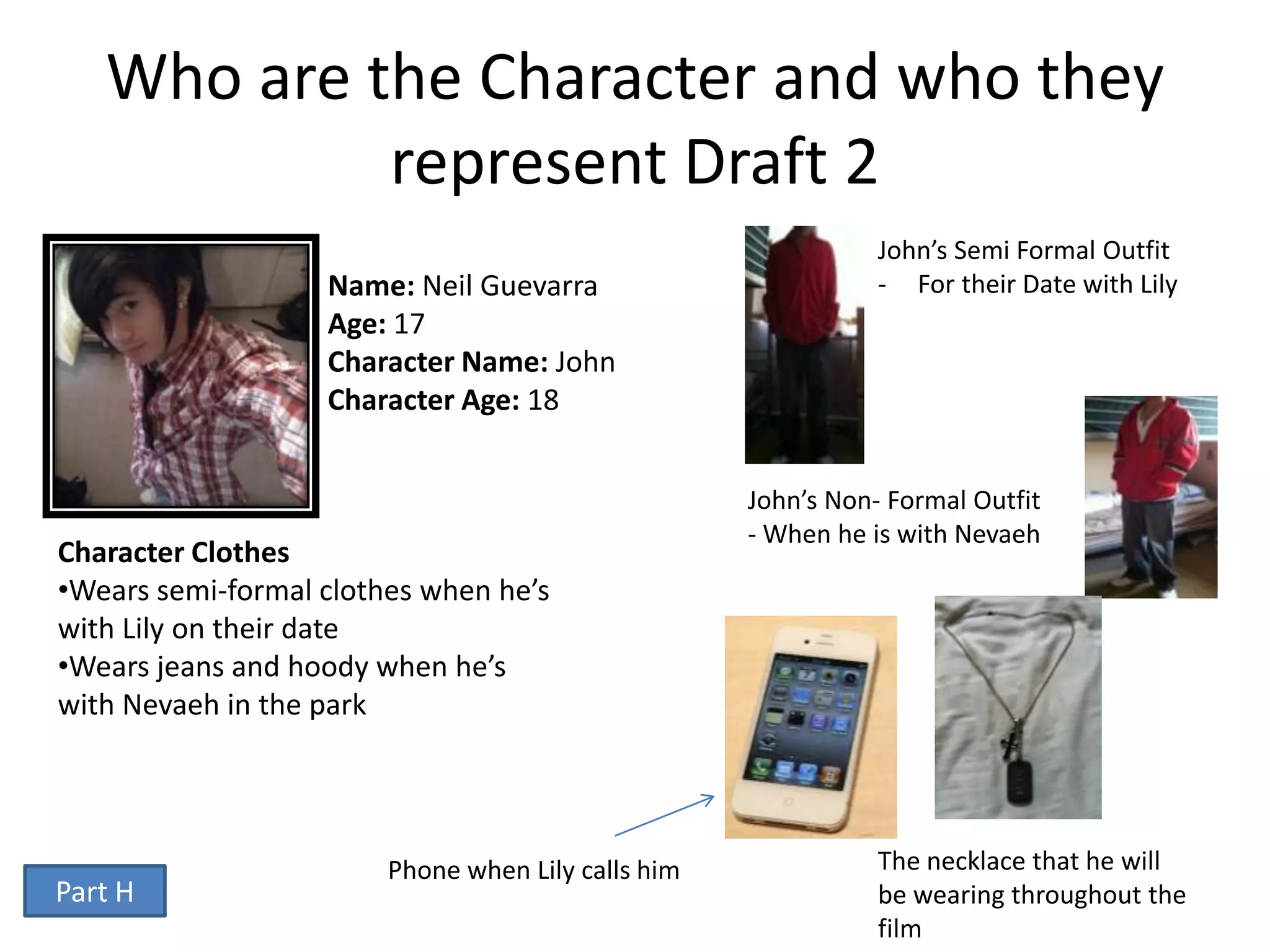 Who are the Character and who they
            represent Draft 2
                                                               John’s Semi Formal Outfit
                   Name: Neil Guevarra                         - For their Date with Lily
                   Age: 17
                   Character Name: John
                   Character Age: 18


                                                    John’s Non- Formal Outfit
                                                    - When he is with Nevaeh
Character Clothes
•Wears semi-formal clothes when he’s
with Lily on their date
•Wears jeans and hoody when he’s
with Nevaeh in the park




                        Phone when Lily calls him              The necklace that he will
Part H                                                         be wearing throughout the
                                                               film
 