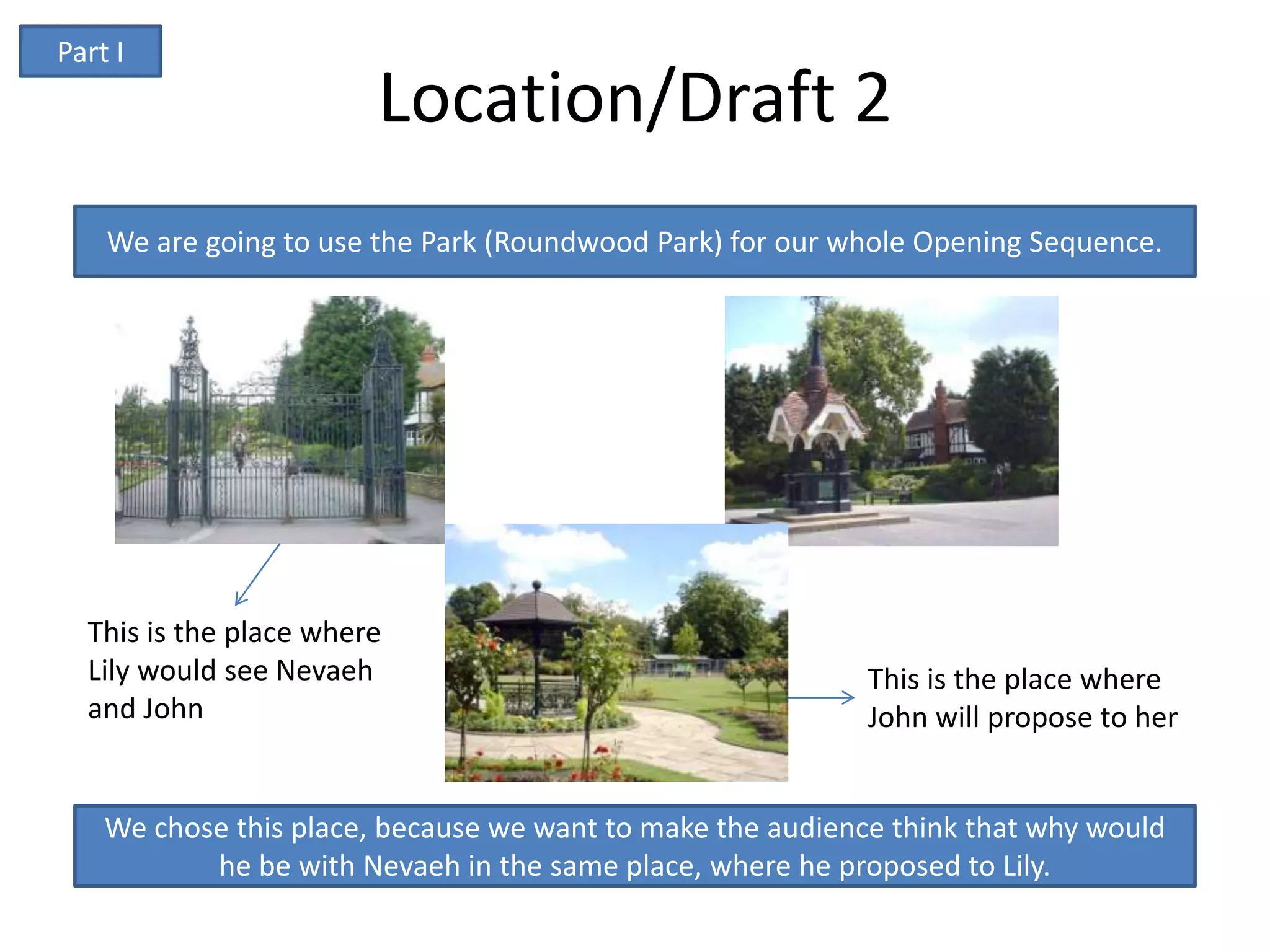 Part I
                        Location/Draft 2
    We are going to use the Park (Roundwood Park) for our whole Opening Sequence.




  This is the place where
  Lily would see Nevaeh                                     This is the place where
  and John                                                  John will propose to her


    We chose this place, because we want to make the audience think that why would
           he be with Nevaeh in the same place, where he proposed to Lily.
 