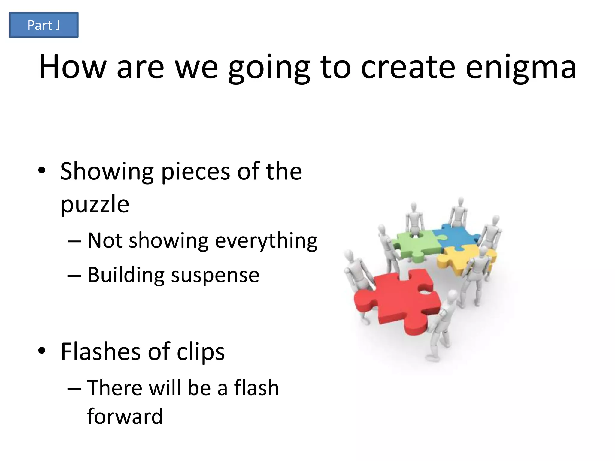 Part J


 How are we going to create enigma

 • Showing pieces of the
   puzzle
         – Not showing everything
         – Building suspense


 • Flashes of clips
         – There will be a flash
           forward
 