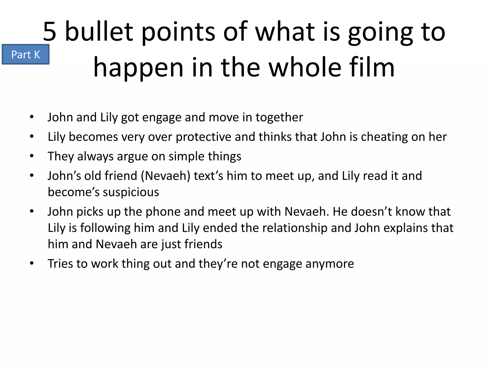 5 bullet points of what is going to
Part K
           happen in the whole film
 • John and Lily got engage and move in together
 • Lily becomes very over protective and thinks that John is cheating on her
 • They always argue on simple things
 • John’s old friend (Nevaeh) text’s him to meet up, and Lily read it and
   become’s suspicious
 • John picks up the phone and meet up with Nevaeh. He doesn’t know that
   Lily is following him and Lily ended the relationship and John explains that
   him and Nevaeh are just friends
 • Tries to work thing out and they’re not engage anymore
 