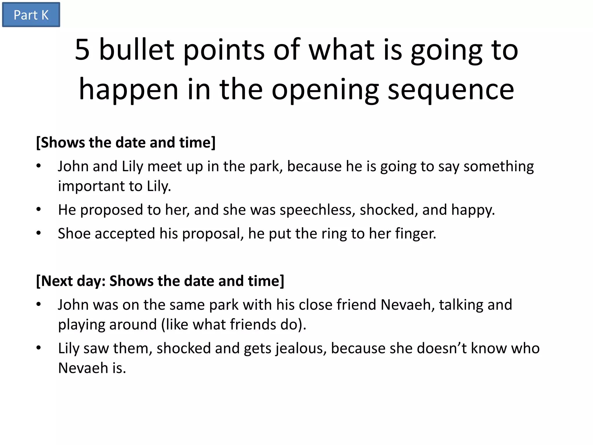 Part K

         5 bullet points of what is going to
         happen in the opening sequence
   [Shows the date and time]
   • John and Lily meet up in the park, because he is going to say something
      important to Lily.
   • He proposed to her, and she was speechless, shocked, and happy.
   • Shoe accepted his proposal, he put the ring to her finger.

   [Next day: Shows the date and time]
   • John was on the same park with his close friend Nevaeh, talking and
      playing around (like what friends do).
   • Lily saw them, shocked and gets jealous, because she doesn’t know who
      Nevaeh is.
 