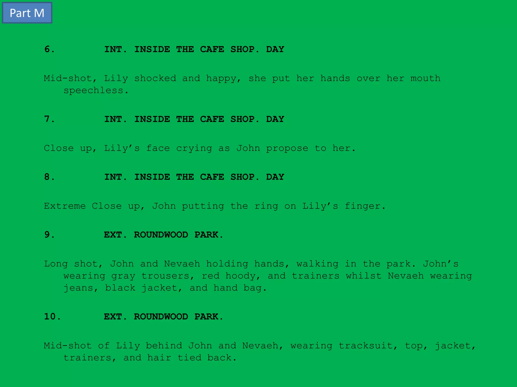 Part M

     6.       INT. INSIDE THE CAFE SHOP. DAY

     Mid-shot, Lily shocked and happy, she put her hands over her mouth
        speechless.

     7.       INT. INSIDE THE CAFE SHOP. DAY

     Close up, Lily’s face crying as John propose to her.

     8.       INT. INSIDE THE CAFE SHOP. DAY

     Extreme Close up, John putting the ring on Lily’s finger.

     9.       EXT. ROUNDWOOD PARK.

     Long shot, John and Nevaeh holding hands, walking in the park. John’s
        wearing gray trousers, red hoody, and trainers whilst Nevaeh wearing
        jeans, black jacket, and hand bag.

     10.      EXT. ROUNDWOOD PARK.

     Mid-shot of Lily behind John and Nevaeh, wearing tracksuit, top, jacket,
        trainers, and hair tied back.
 