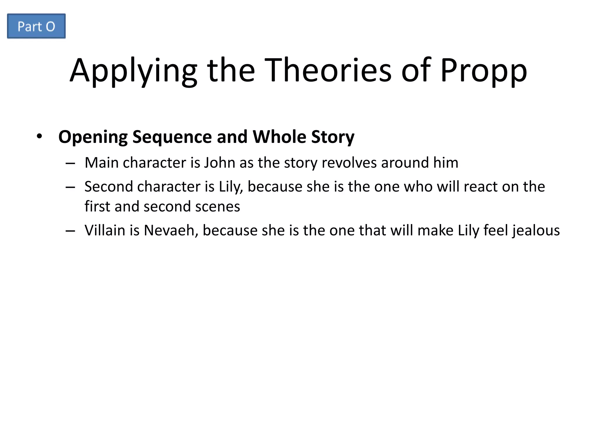 Applying the Theories of Propp
• Opening Sequence and Whole Story
   – Main character is John as the story revolves around him
   – Second character is Lily, because she is the one who will react on the
     first and second scenes
   – Villain is Nevaeh, because she is the one that will make Lily feel jealous
 