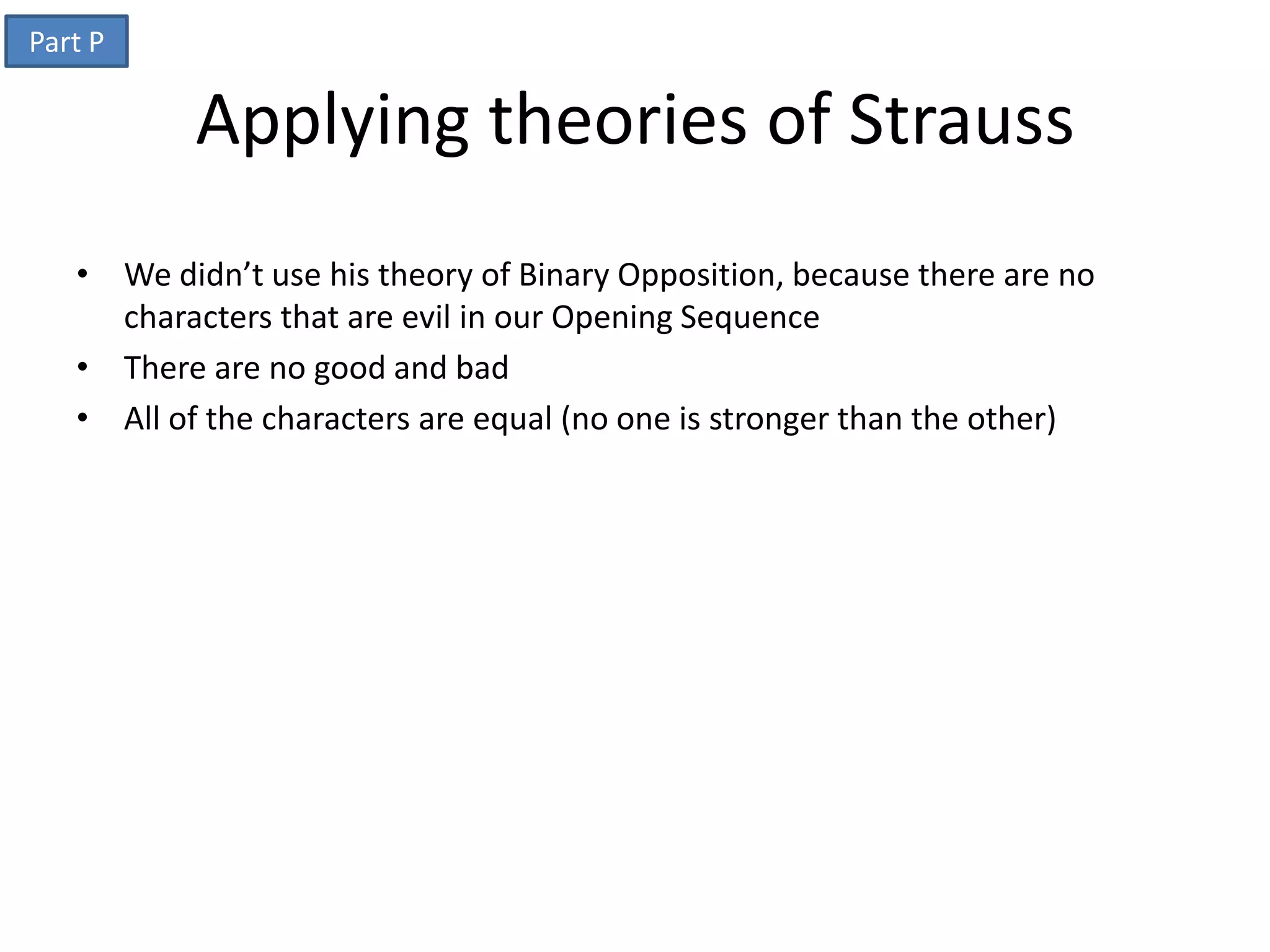 Part P

           Applying theories of Strauss
   • We didn’t use his theory of Binary Opposition, because there are no
     characters that are evil in our Opening Sequence
   • There are no good and bad
   • All of the characters are equal (no one is stronger than the other)
 