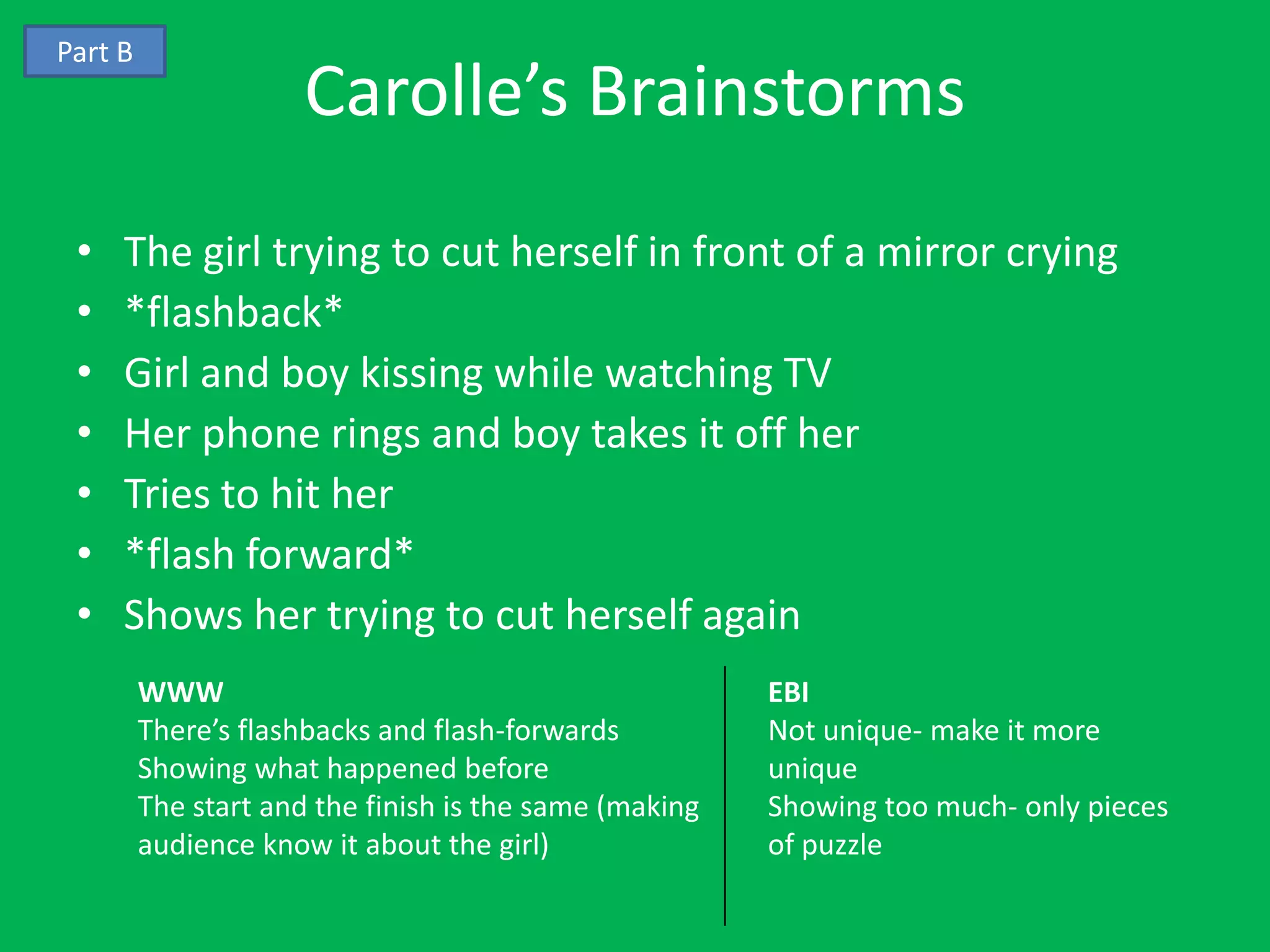 Part B
                      Carolle’s Brainstorms
 •   The girl trying to cut herself in front of a mirror crying
 •   *flashback*
 •   Girl and boy kissing while watching TV
 •   Her phone rings and boy takes it off her
 •   Tries to hit her
 •   *flash forward*
 •   Shows her trying to cut herself again
         WWW                                            EBI
         There’s flashbacks and flash-forwards          Not unique- make it more
         Showing what happened before                   unique
         The start and the finish is the same (making   Showing too much- only pieces
         audience know it about the girl)               of puzzle
 