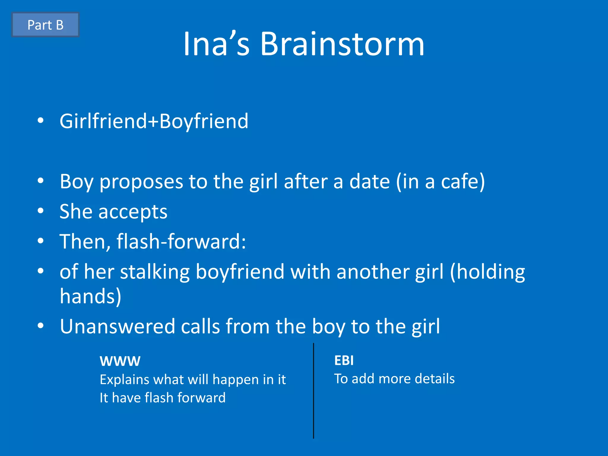 Part B
                      Ina’s Brainstorm
 • Girlfriend+Boyfriend

 • Boy proposes to the girl after a date (in a cafe)
 • She accepts
 • Then, flash-forward:
 • of her stalking boyfriend with another girl (holding
   hands)
 • Unanswered calls from the boy to the girl
         WWW                               EBI
         Explains what will happen in it   To add more details
         It have flash forward
 