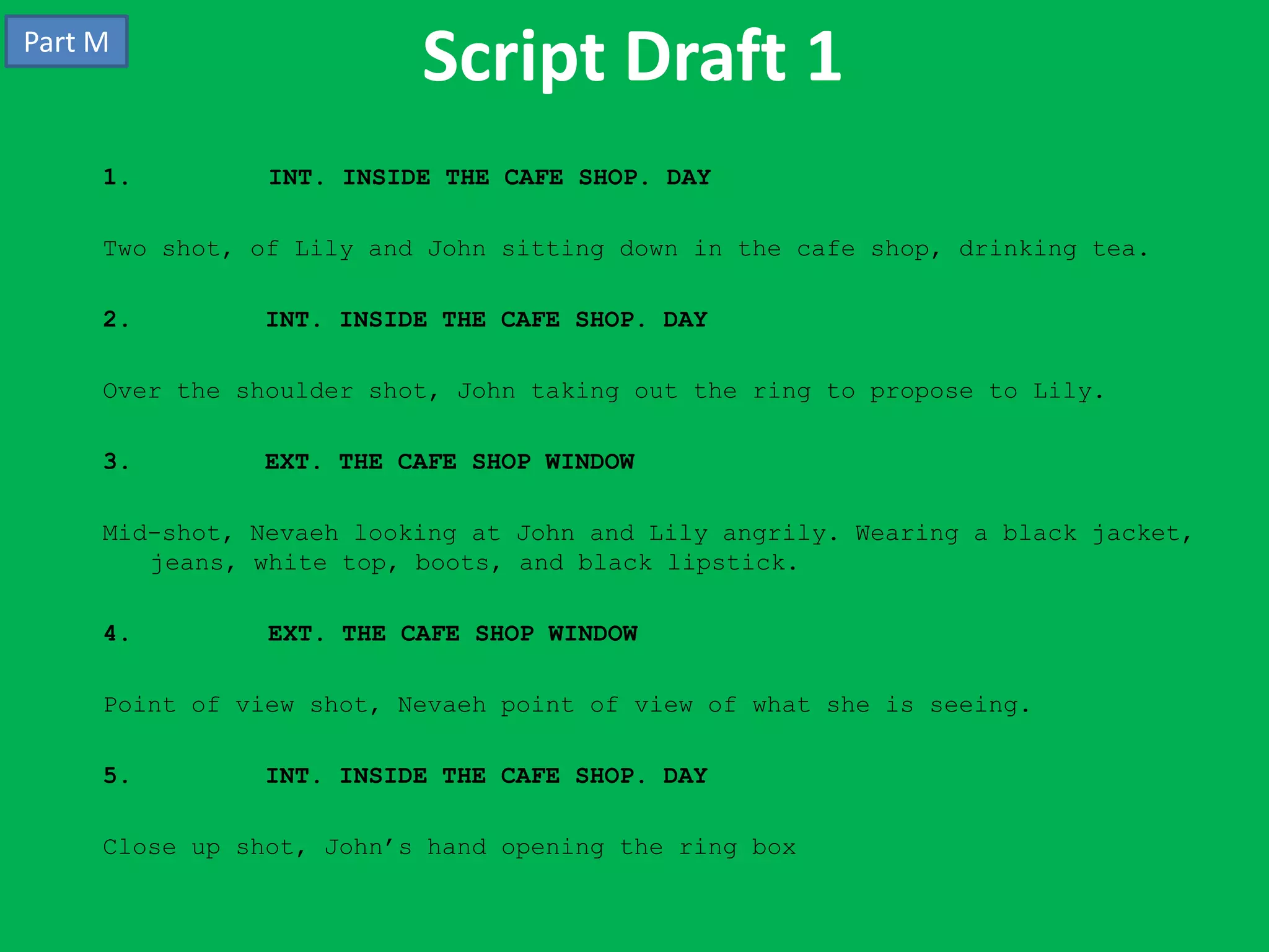 Part M
                          Script Draft 1
     1.         INT. INSIDE THE CAFE SHOP. DAY

     Two shot, of Lily and John sitting down in the cafe shop, drinking tea.

     2.        INT. INSIDE THE CAFE SHOP. DAY

     Over the shoulder shot, John taking out the ring to propose to Lily.

     3.        EXT. THE CAFE SHOP WINDOW

     Mid-shot, Nevaeh looking at John and Lily angrily. Wearing a black jacket,
        jeans, white top, boots, and black lipstick.

     4.         EXT. THE CAFE SHOP WINDOW

     Point of view shot, Nevaeh point of view of what she is seeing.

     5.        INT. INSIDE THE CAFE SHOP. DAY

     Close up shot, John’s hand opening the ring box
 