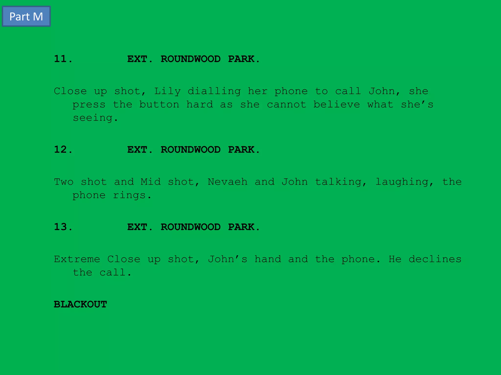 Part M


         11.        EXT. ROUNDWOOD PARK.

         Close up shot, Lily dialling her phone to call John, she
            press the button hard as she cannot believe what she’s
            seeing.

         12.        EXT. ROUNDWOOD PARK.

         Two shot and Mid shot, Nevaeh and John talking, laughing, the
            phone rings.

         13.        EXT. ROUNDWOOD PARK.

         Extreme Close up shot, John’s hand and the phone. He declines
            the call.

         BLACKOUT
 