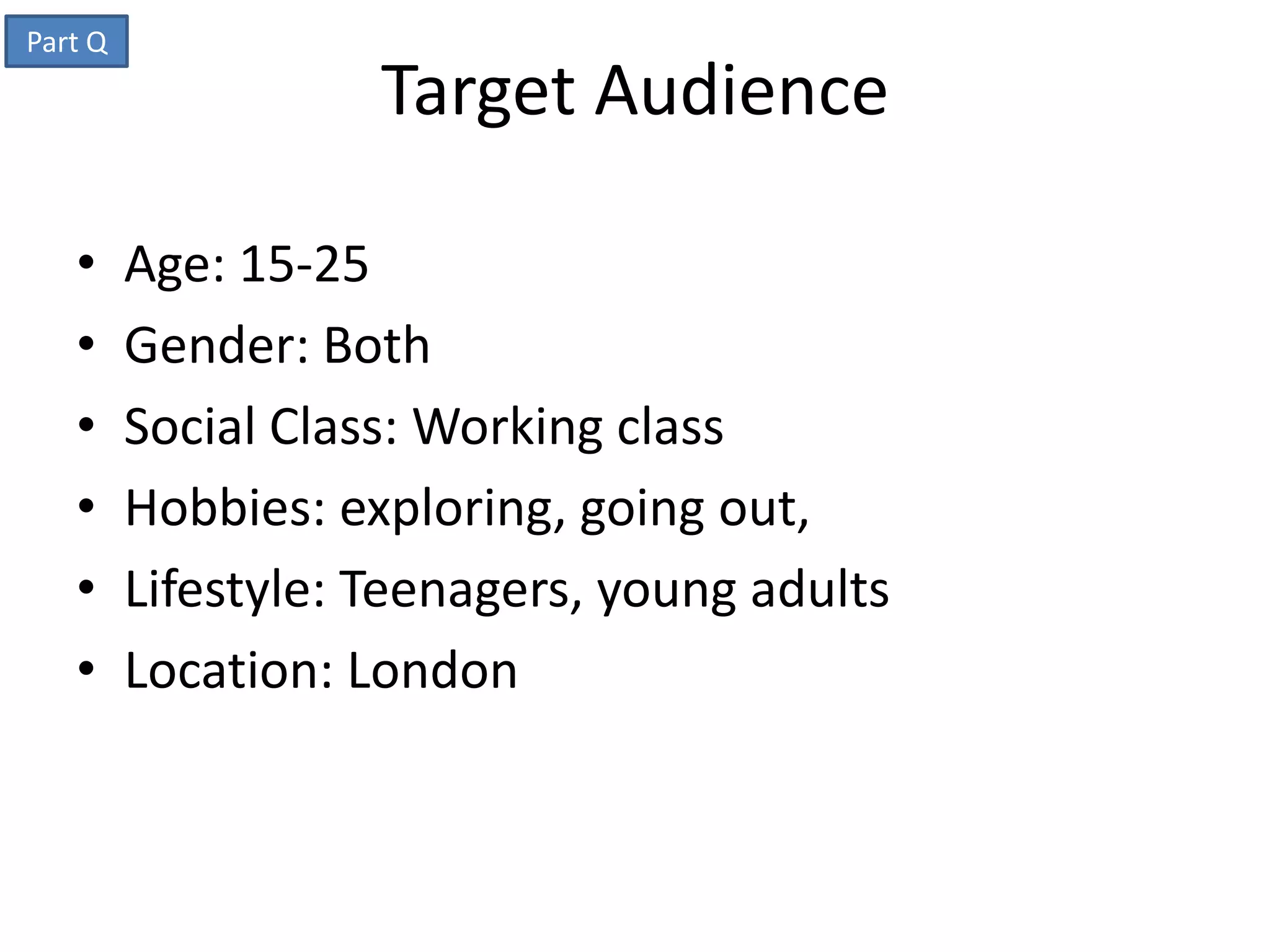 Part Q
                    Target Audience

   •     Age: 15-25
   •     Gender: Both
   •     Social Class: Working class
   •     Hobbies: exploring, going out,
   •     Lifestyle: Teenagers, young adults
   •     Location: London
 