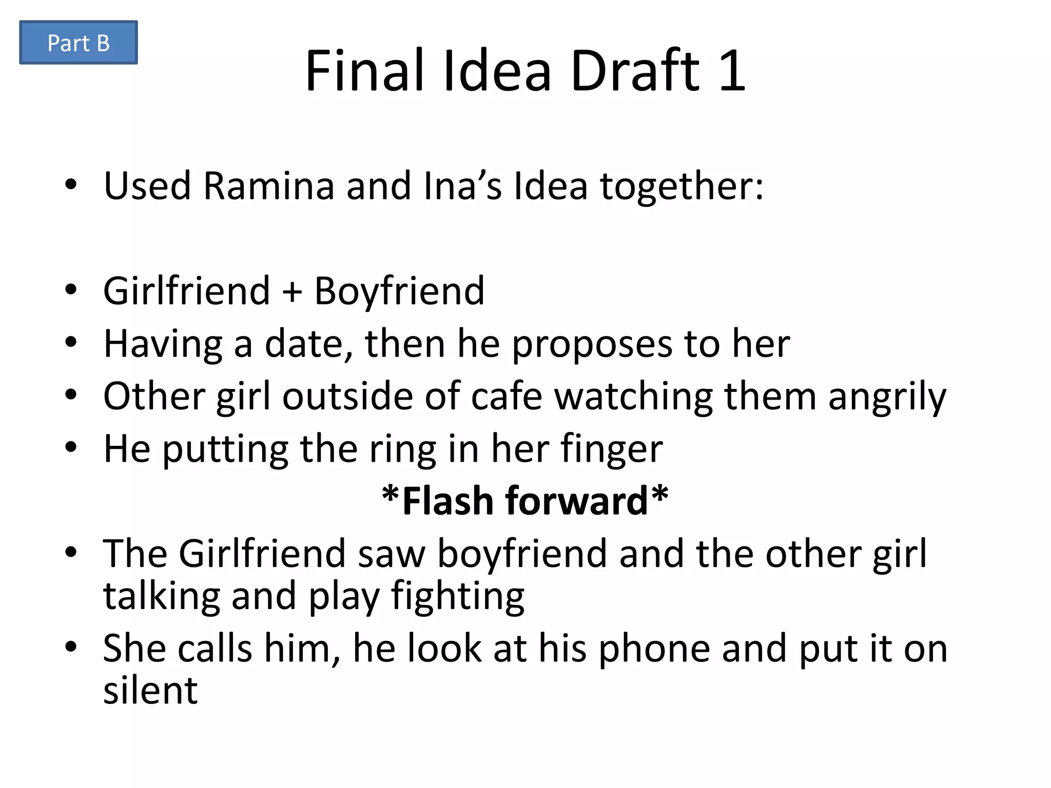 Part B
              Final Idea Draft 1
 • Used Ramina and Ina’s Idea together:

 • Girlfriend + Boyfriend
 • Having a date, then he proposes to her
 • Other girl outside of cafe watching them angrily
 • He putting the ring in her finger
                   *Flash forward*
 • The Girlfriend saw boyfriend and the other girl
   talking and play fighting
 • She calls him, he look at his phone and put it on
   silent
 