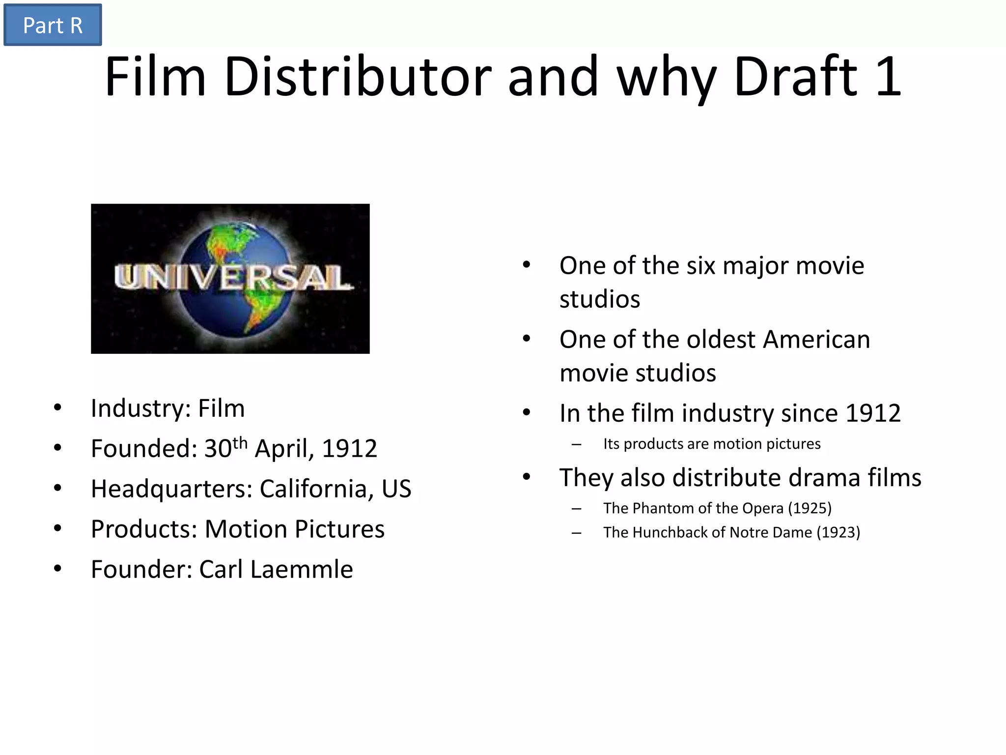 Part R

          Film Distributor and why Draft 1

                                        • One of the six major movie
                                          studios
                                        • One of the oldest American
                                          movie studios
  •      Industry: Film                 • In the film industry since 1912
  •      Founded: 30th April, 1912          –   Its products are motion pictures

  •      Headquarters: California, US   • They also distribute drama films
                                            –   The Phantom of the Opera (1925)
  •      Products: Motion Pictures          –   The Hunchback of Notre Dame (1923)

  •      Founder: Carl Laemmle
 