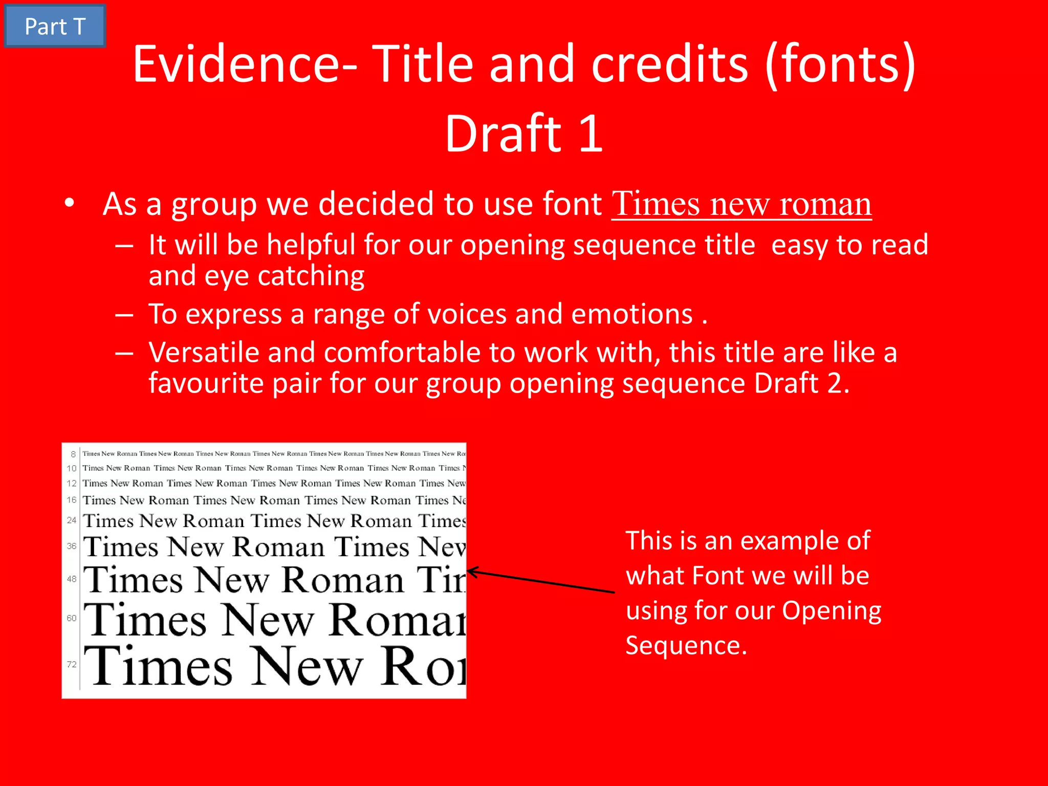 Part T
          Evidence- Title and credits (fonts)
                        Draft 1
   • As a group we decided to use font Times new roman
         – It will be helpful for our opening sequence title easy to read
           and eye catching
         – To express a range of voices and emotions .
         – Versatile and comfortable to work with, this title are like a
           favourite pair for our group opening sequence Draft 2.



                                                 This is an example of
                                                 what Font we will be
                                                 using for our Opening
                                                 Sequence.
 