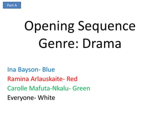 Part A




         Opening Sequence
           Genre: Drama
Ina Bayson- Blue
Ramina Arlauskaite- Red
Carolle Mafuta-Nkalu- Green
Everyone- White
 