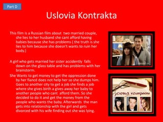 Part D

                      Uslovia Kontrakta
 This film is a Russian film about two married couple,
     she lies to her husband she cant afford having
     babies because she has problems ( the truth is she
     lies to him because she doesn't wants to ruin her
     body.)

 A girl who gets married her sister accidently falls
     down on the glass table and has problems with her
     brainstorm.
 She Wants to get money to get the oppression done
     by her fiancé does not help her so she dumps him.
     Goes to another city to get a job she finds a job
     where she gives birth a gives away her baby to
     another people who cant afford them. So she
     decided to do it and get the money from the
     people who wants the baby. Afterwards the man
     gets into relationship with the girl and gets
     divorced with his wife finding out she was lying.
 