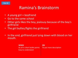 Part B

             Ramina’s Brainstorm
 • A young girl + boyfriend
 • Go to the same school
 • Other girls likes the boy, jealousy because of the boy’s
   girlfriend
 • The girl bullies/fights the girlfriend

 • In the end, girlfriend just lying down with blood on her
   mouth.

             WWW                              EBI
             Its all in short bullet points   To put more description
             Easy to understand
 