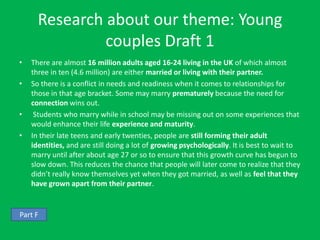 Research about our theme: Young
               couples Draft 1
•   There are almost 16 million adults aged 16-24 living in the UK of which almost
    three in ten (4.6 million) are either married or living with their partner.
•   So there is a conflict in needs and readiness when it comes to relationships for
    those in that age bracket. Some may marry prematurely because the need for
    connection wins out.
•    Students who marry while in school may be missing out on some experiences that
    would enhance their life experience and maturity.
•   In their late teens and early twenties, people are still forming their adult
    identities, and are still doing a lot of growing psychologically. It is best to wait to
    marry until after about age 27 or so to ensure that this growth curve has begun to
    slow down. This reduces the chance that people will later come to realize that they
    didn’t really know themselves yet when they got married, as well as feel that they
    have grown apart from their partner.


Part F
 
