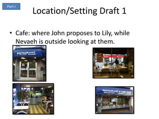 Part I
         Location/Setting Draft 1

 • Cafe: where John proposes to Lily, while
   Nevaeh is outside looking at them.
 