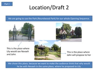 Part I
                        Location/Draft 2
    We are going to use the Park (Roundwood Park) for our whole Opening Sequence.




  This is the place where
  Lily would see Nevaeh                                     This is the place where
  and John                                                  John will propose to her


    We chose this place, because we want to make the audience think that why would
           he be with Nevaeh in the same place, where he proposed to Lily.
 