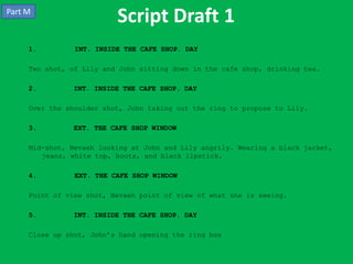Part M
                          Script Draft 1
     1.         INT. INSIDE THE CAFE SHOP. DAY

     Two shot, of Lily and John sitting down in the cafe shop, drinking tea.

     2.        INT. INSIDE THE CAFE SHOP. DAY

     Over the shoulder shot, John taking out the ring to propose to Lily.

     3.        EXT. THE CAFE SHOP WINDOW

     Mid-shot, Nevaeh looking at John and Lily angrily. Wearing a black jacket,
        jeans, white top, boots, and black lipstick.

     4.         EXT. THE CAFE SHOP WINDOW

     Point of view shot, Nevaeh point of view of what she is seeing.

     5.        INT. INSIDE THE CAFE SHOP. DAY

     Close up shot, John’s hand opening the ring box
 