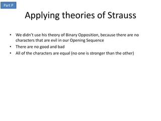 Part P

           Applying theories of Strauss
   • We didn’t use his theory of Binary Opposition, because there are no
     characters that are evil in our Opening Sequence
   • There are no good and bad
   • All of the characters are equal (no one is stronger than the other)
 