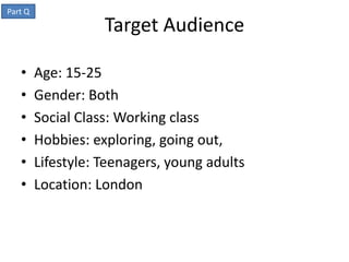 Part Q
                    Target Audience

   •     Age: 15-25
   •     Gender: Both
   •     Social Class: Working class
   •     Hobbies: exploring, going out,
   •     Lifestyle: Teenagers, young adults
   •     Location: London
 