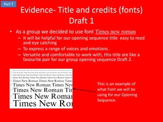 Part T
          Evidence- Title and credits (fonts)
                        Draft 1
   • As a group we decided to use font Times new roman
         – It will be helpful for our opening sequence title easy to read
           and eye catching
         – To express a range of voices and emotions .
         – Versatile and comfortable to work with, this title are like a
           favourite pair for our group opening sequence Draft 2.



                                                 This is an example of
                                                 what Font we will be
                                                 using for our Opening
                                                 Sequence.
 