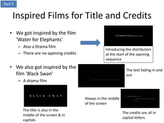 Part T


     Inspired Films for Title and Credits
   • We got inspired by the film
     ‘Water for Elephants’
         – Also a Drama film
                                                     Introducing the distributors
         – There are no opening credits              at the start of the opening
                                                     sequence

   • We also got inspired by the                                   The text fading in and
     film ‘Black Swan’                                             out
         – A drama film


                                          Always in the middle
                                          of the screen
           The title is also in the
                                                                 The credits are all in
           middle of the screen & in
                                                                 capital letters
           capitals
 