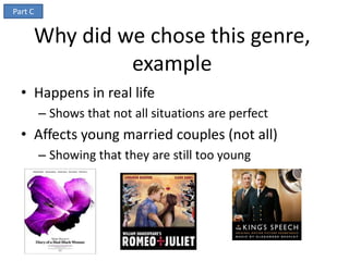 Part C


         Why did we chose this genre,
                  example
  • Happens in real life
         – Shows that not all situations are perfect
  • Affects young married couples (not all)
         – Showing that they are still too young
 