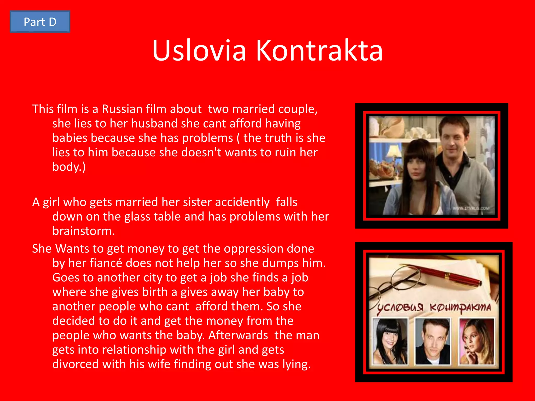 Part D

                      Uslovia Kontrakta
 This film is a Russian film about two married couple,
     she lies to her husband she cant afford having
     babies because she has problems ( the truth is she
     lies to him because she doesn't wants to ruin her
     body.)

 A girl who gets married her sister accidently falls
     down on the glass table and has problems with her
     brainstorm.
 She Wants to get money to get the oppression done
     by her fiancé does not help her so she dumps him.
     Goes to another city to get a job she finds a job
     where she gives birth a gives away her baby to
     another people who cant afford them. So she
     decided to do it and get the money from the
     people who wants the baby. Afterwards the man
     gets into relationship with the girl and gets
     divorced with his wife finding out she was lying.
 
