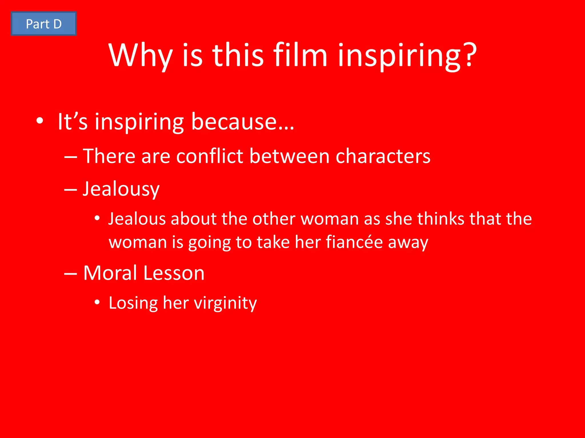 Part D

             Why is this film inspiring?
 • It’s inspiring because…
         – There are conflict between characters
         – Jealousy
            • Jealous about the other woman as she thinks that the
              woman is going to take her fiancée away
         – Moral Lesson
            • Losing her virginity
 