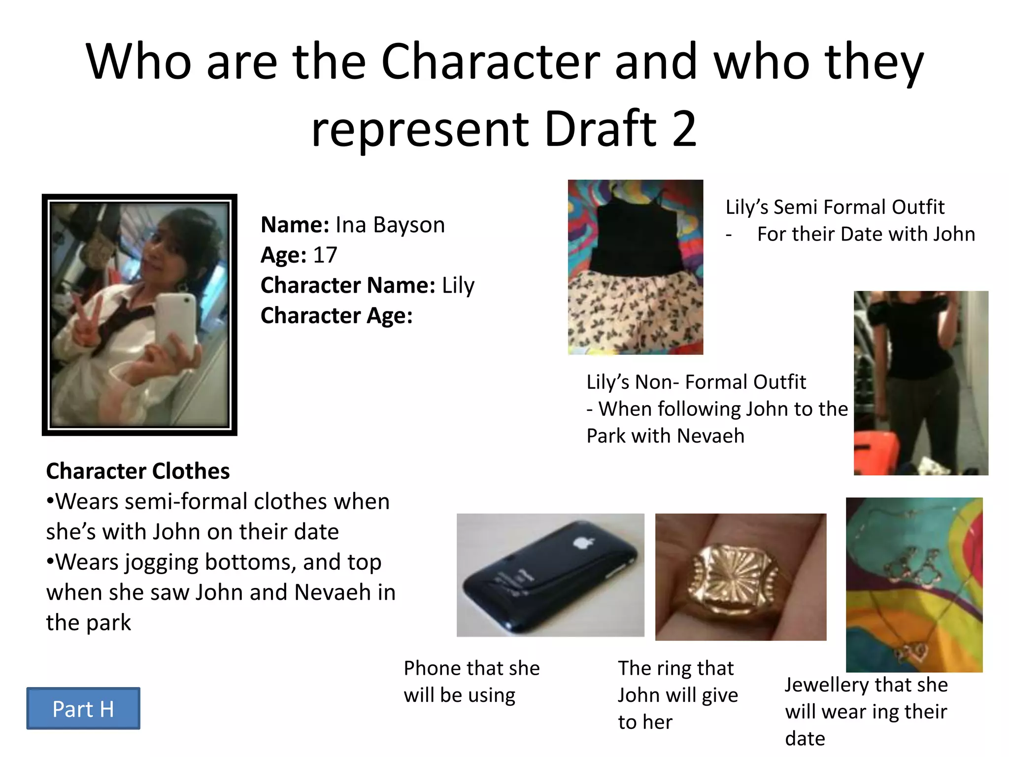 Who are the Character and who they
            represent Draft 2
                                                                  Lily’s Semi Formal Outfit
                  Name: Ina Bayson                                - For their Date with John
                  Age: 17
                  Character Name: Lily
                  Character Age:

                                                   Lily’s Non- Formal Outfit
                                                   - When following John to the
                                                   Park with Nevaeh
Character Clothes
•Wears semi-formal clothes when
she’s with John on their date
•Wears jogging bottoms, and top
when she saw John and Nevaeh in
the park
                                  Phone that she      The ring that
                                  will be using       John will give    Jewellery that she
Part H                                                to her            will wear ing their
                                                                        date
 