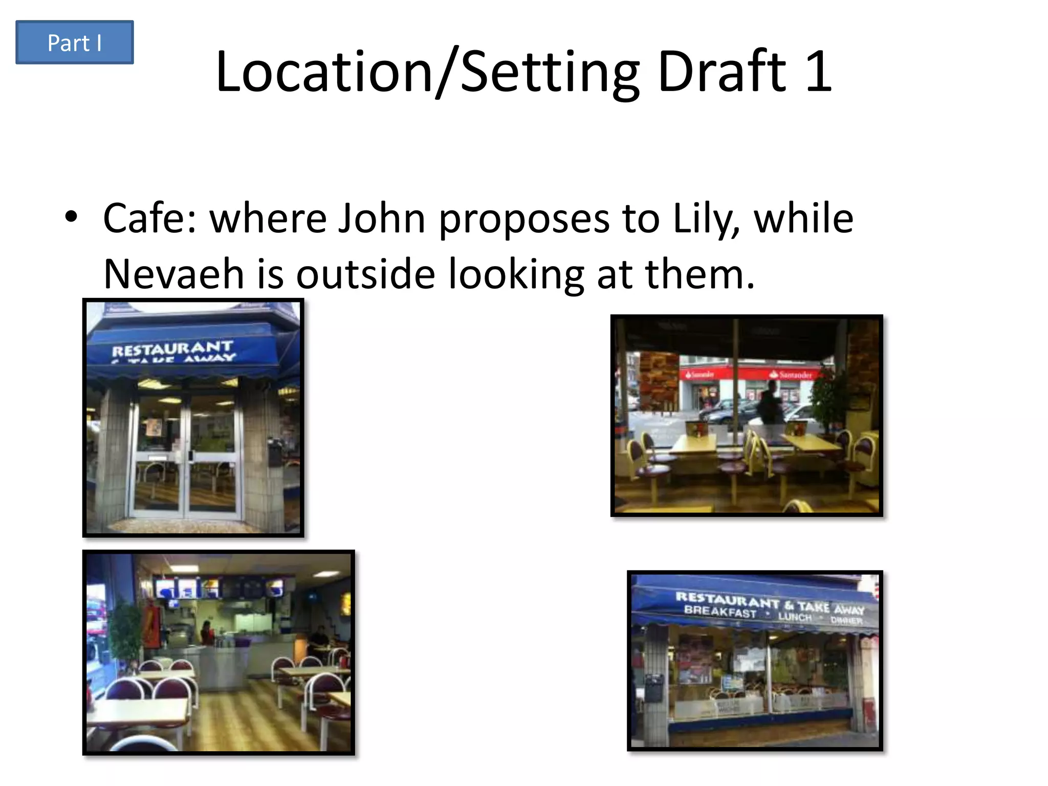 Part I
         Location/Setting Draft 1

 • Cafe: where John proposes to Lily, while
   Nevaeh is outside looking at them.
 
