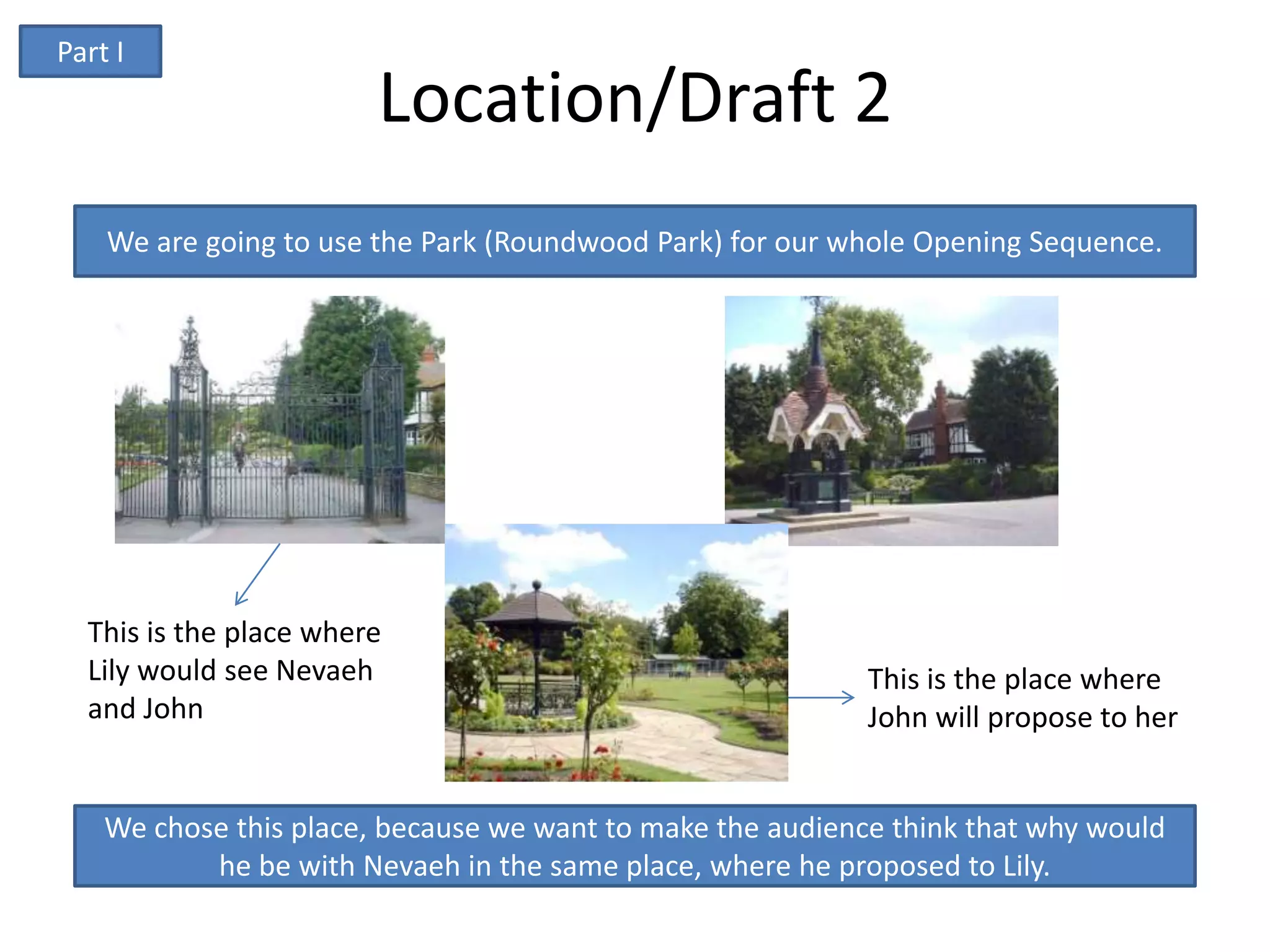 Part I
                        Location/Draft 2
    We are going to use the Park (Roundwood Park) for our whole Opening Sequence.




  This is the place where
  Lily would see Nevaeh                                     This is the place where
  and John                                                  John will propose to her


    We chose this place, because we want to make the audience think that why would
           he be with Nevaeh in the same place, where he proposed to Lily.
 