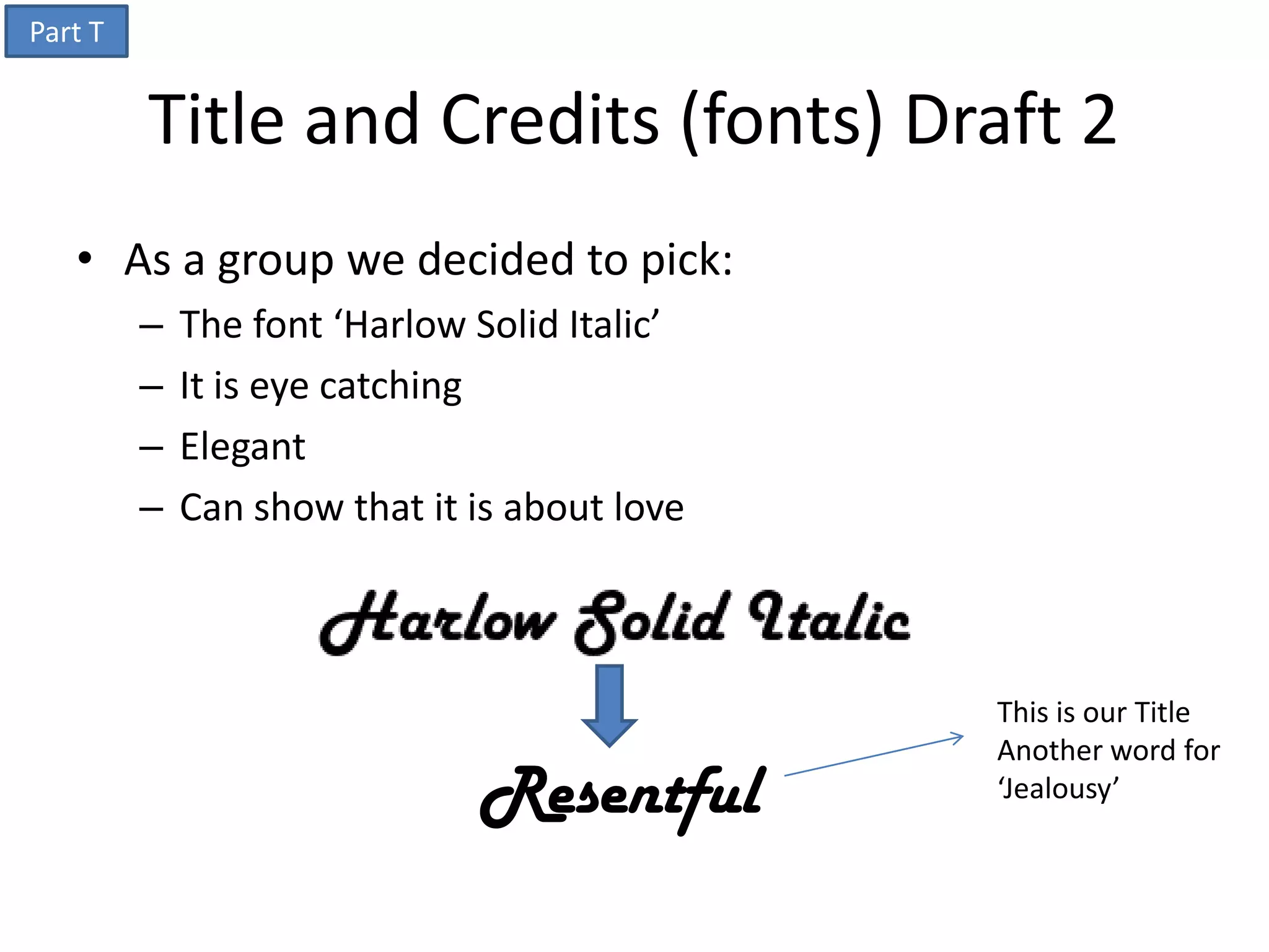 Part T


         Title and Credits (fonts) Draft 2
   • As a group we decided to pick:
         –   The font ‘Harlow Solid Italic’
         –   It is eye catching
         –   Elegant
         –   Can show that it is about love



                                              This is our Title
                                              Another word for
                              Resentful       ‘Jealousy’
 