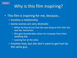 Part D
             Why is this film inspiring?
 • This film is inspiring for me, because…
         – Involves a relationship
         – Some scenes are very dramatic
            • When he found out that she was lying to him that she
              lost her memories.
            • She gets heartbroken when he runaway from their
              wedding day.
            • Leaving her at the altar.
         – Involves love, but she don’t want to get hurt by
           the same guy.
 