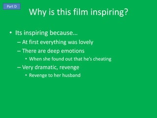 Part D
             Why is this film inspiring?

 • Its inspiring because…
         – At first everything was lovely
         – There are deep emotions
            • When she found out that he’s cheating
         – Very dramatic, revenge
            • Revenge to her husband
 