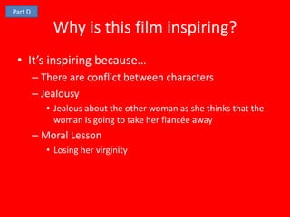 Part D

             Why is this film inspiring?
 • It’s inspiring because…
         – There are conflict between characters
         – Jealousy
            • Jealous about the other woman as she thinks that the
              woman is going to take her fiancée away
         – Moral Lesson
            • Losing her virginity
 