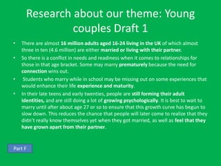 Research about our theme: Young
               couples Draft 1
•   There are almost 16 million adults aged 16-24 living in the UK of which almost
    three in ten (4.6 million) are either married or living with their partner.
•   So there is a conflict in needs and readiness when it comes to relationships for
    those in that age bracket. Some may marry prematurely because the need for
    connection wins out.
•    Students who marry while in school may be missing out on some experiences that
    would enhance their life experience and maturity.
•   In their late teens and early twenties, people are still forming their adult
    identities, and are still doing a lot of growing psychologically. It is best to wait to
    marry until after about age 27 or so to ensure that this growth curve has begun to
    slow down. This reduces the chance that people will later come to realize that they
    didn’t really know themselves yet when they got married, as well as feel that they
    have grown apart from their partner.


Part F
 