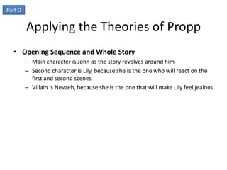 Applying the Theories of Propp
• Opening Sequence and Whole Story
   – Main character is John as the story revolves around him
   – Second character is Lily, because she is the one who will react on the
     first and second scenes
   – Villain is Nevaeh, because she is the one that will make Lily feel jealous
 