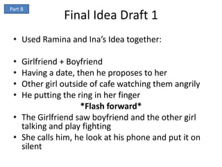 Part B
              Final Idea Draft 1
 • Used Ramina and Ina’s Idea together:

 • Girlfriend + Boyfriend
 • Having a date, then he proposes to her
 • Other girl outside of cafe watching them angrily
 • He putting the ring in her finger
                   *Flash forward*
 • The Girlfriend saw boyfriend and the other girl
   talking and play fighting
 • She calls him, he look at his phone and put it on
   silent
 