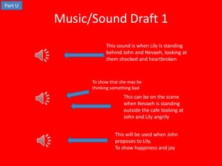 Part U

         Music/Sound Draft 1
                     This sound is when Lily is standing
                     behind John and Nevaeh, looking at
                     them shocked and heartbroken



               To show that she may be
               thinking something bad
                             This can be on the scene
                             when Nevaeh is standing
                             outside the cafe looking at
                             John and Lily angrily


                         This will be used when John
                         proposes to Lily.
                         To show happiness and joy
 