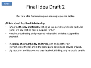 Part B
                    Final Idea Draft 2
           Our new idea from making our opening sequence better.

 Girlfriend and Boyfriend Relationship
 • [Showing the day and time] Meeting up in a park (Roundwood Park), he
    (John) will say that he have a surprise for her
 • He takes out the ring and proposed to her (Lily) and she accepted his
    proposal.

 • [Next day, showing the day and time] John and another girl
   (Nevaeh/close friend) are in the same park, talking and playing around.
 • Lily saw John and Nevaeh and was shocked, thinking why he would do this.
 