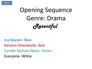 Part A


         Opening Sequence
           Genre: Drama
                Resentful

Ina Bayson- Blue
Ramina Arlauskaite- Red
Carolle Mafuta-Nkalu- Green
Everyone- White
 