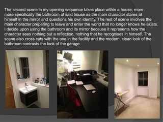 The second scene in my opening sequence takes place within a house, more
more specifically the bathroom of said house as the main character stares at
himself in the mirror and questions his own identity. The rest of scene involves the
main character preparing to leave and enter the world that no longer knows he exists.
I decide upon using the bathroom and its mirror because it represents how the
character sees nothing but a reflection, nothing that he recognises in himself. The
scene also cross cuts with the one in the facility and the modern, clean look of the
bathroom contrasts the look of the garage.
 