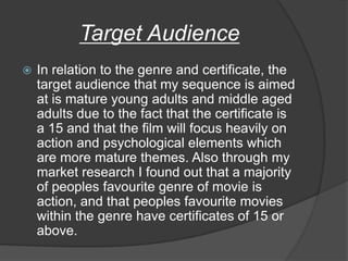 Target Audience
   In relation to the genre and certificate, the
    target audience that my sequence is aimed
    at is mature young adults and middle aged
    adults due to the fact that the certificate is
    a 15 and that the film will focus heavily on
    action and psychological elements which
    are more mature themes. Also through my
    market research I found out that a majority
    of peoples favourite genre of movie is
    action, and that peoples favourite movies
    within the genre have certificates of 15 or
    above.
 