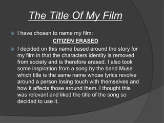 The Title Of My Film
   I have chosen to name my film:
                     CITIZEN ERASED
   I decided on this name based around the story for
    my film in that the characters identity is removed
    from society and is therefore erased. I also took
    some inspiration from a song by the band Muse
    which title is the same name whose lyrics revolve
    around a person losing touch with themselves and
    how it affects those around them. I thought this
    was relevant and liked the title of the song so
    decided to use it.
 