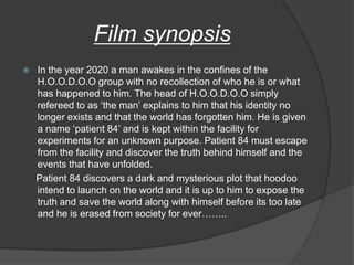 Film synopsis
   In the year 2020 a man awakes in the confines of the
    H.O.O.D.O.O group with no recollection of who he is or what
    has happened to him. The head of H.O.O.D.O.O simply
    refereed to as „the man‟ explains to him that his identity no
    longer exists and that the world has forgotten him. He is given
    a name „patient 84‟ and is kept within the facility for
    experiments for an unknown purpose. Patient 84 must escape
    from the facility and discover the truth behind himself and the
    events that have unfolded.
    Patient 84 discovers a dark and mysterious plot that hoodoo
    intend to launch on the world and it is up to him to expose the
    truth and save the world along with himself before its too late
    and he is erased from society for ever……..
 