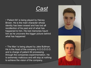 Cast
• „Patient 84‟ is being played by Harvey
Brown. He is the main character whose
identity has been erased and has lost all
recollection of his past and of what has
happened to him. His lost memories haunt
him as he uncovers the bigger picture behind
what has happened



• „The Man‟ is being played by Jake Bullman.
He is the head of the company H.O.O.D.O.O.
and is charge of patient 84 processing
through the companies experimentation. He
is extremely malicious and will stop at nothing
to achieve the vision of the company.
 
